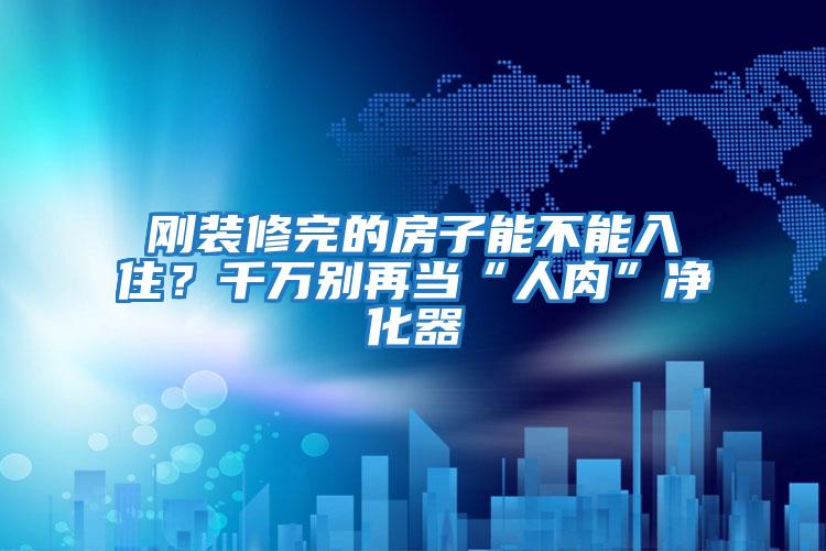 剛裝修完的房子能不能入住？千萬別再當“人肉”凈化器
