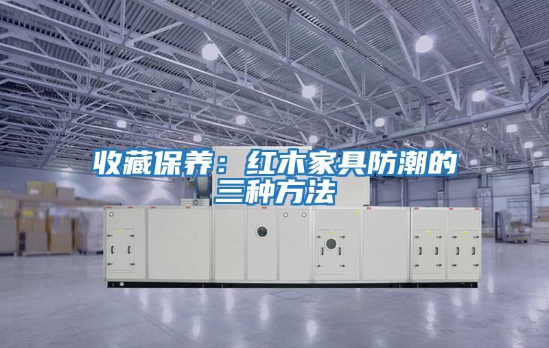 收藏保養：紅木家具防潮的三種方法